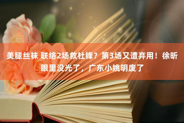 美腿丝袜 联络2场救杜锋？第3场又遭弃用！徐昕眼里没光了，广东小姚明废了