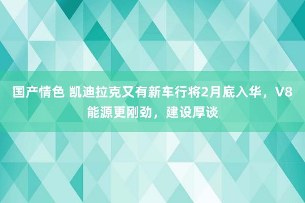 国产情色 凯迪拉克又有新车行将2月底入华，V8能源更刚劲，建设厚谈