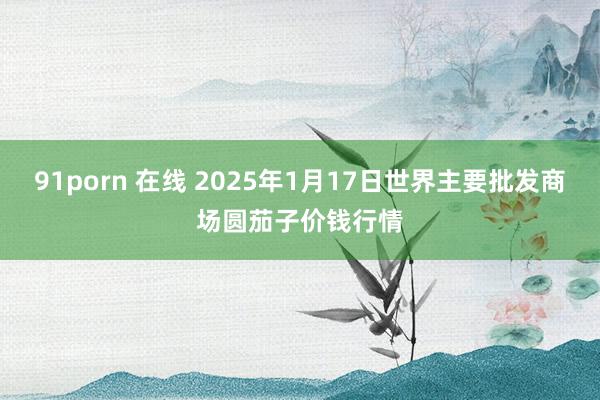 91porn 在线 2025年1月17日世界主要批发商场圆茄子价钱行情