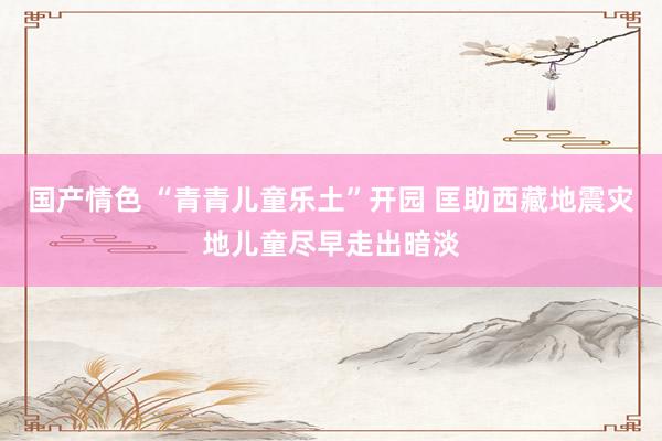 国产情色 “青青儿童乐土”开园 匡助西藏地震灾地儿童尽早走出暗淡