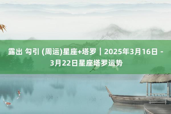 露出 勾引 (周运)星座+塔罗︱2025年3月16日 - 3月22日星座塔罗运势