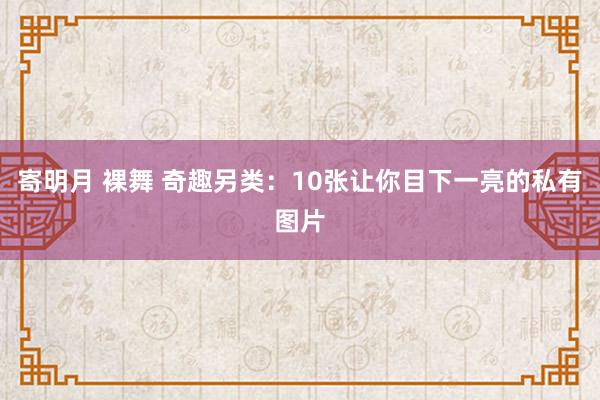 寄明月 裸舞 奇趣另类：10张让你目下一亮的私有图片