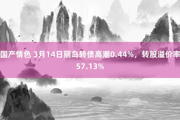 国产情色 3月14日丽岛转债高潮0.44%，转股溢价率57.13%