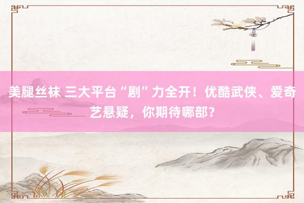 美腿丝袜 三大平台“剧”力全开！优酷武侠、爱奇艺悬疑，你期待哪部？