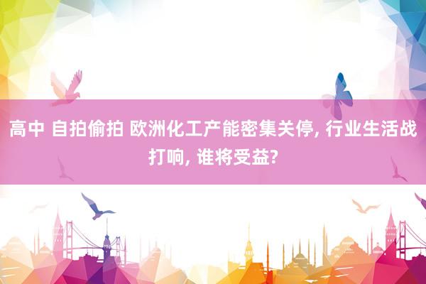 高中 自拍偷拍 欧洲化工产能密集关停， 行业生活战打响， 谁将受益?