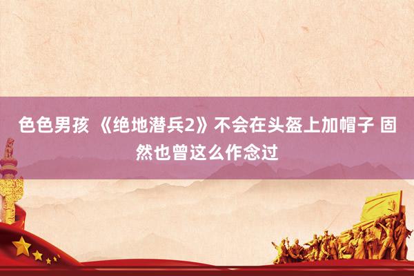 色色男孩 《绝地潜兵2》不会在头盔上加帽子 固然也曾这么作念过