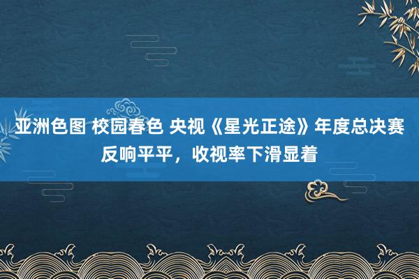 亚洲色图 校园春色 央视《星光正途》年度总决赛反响平平，收视率下滑显着