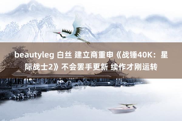 beautyleg 白丝 建立商重申《战锤40K：星际战士2》不会罢手更新 续作才刚运转