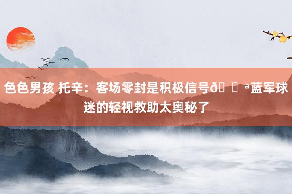 色色男孩 托辛：客场零封是积极信号💪蓝军球迷的轻视救助太奥秘了
