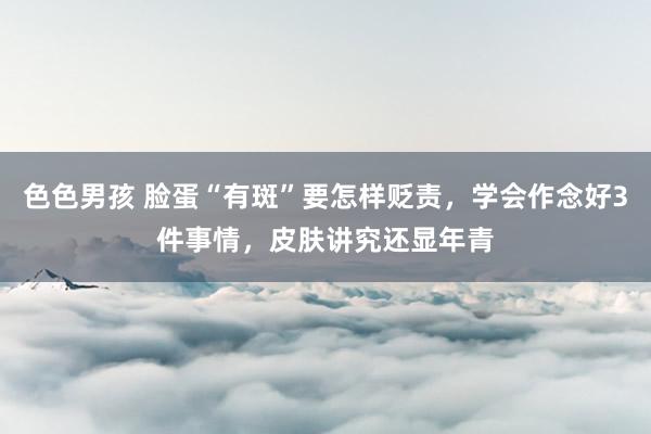 色色男孩 脸蛋“有斑”要怎样贬责，学会作念好3件事情，皮肤讲究还显年青
