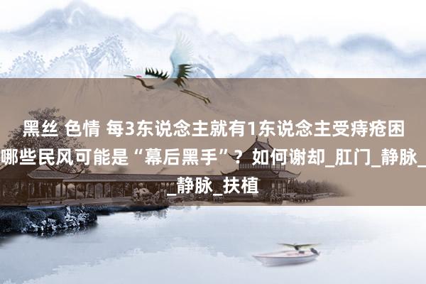 黑丝 色情 每3东说念主就有1东说念主受痔疮困扰，哪些民风可能是“幕后黑手”？如何谢却_肛门_静脉_扶植