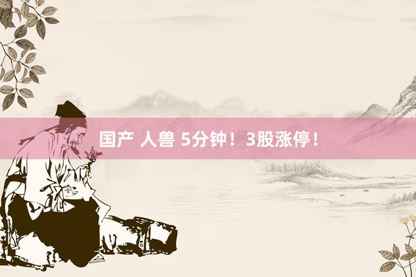 国产 人兽 5分钟！3股涨停！