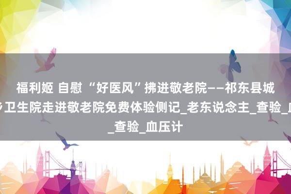 福利姬 自慰 “好医风”拂进敬老院——祁东县城连墟乡卫生院走进敬老院免费体验侧记_老东说念主_查验_血压计