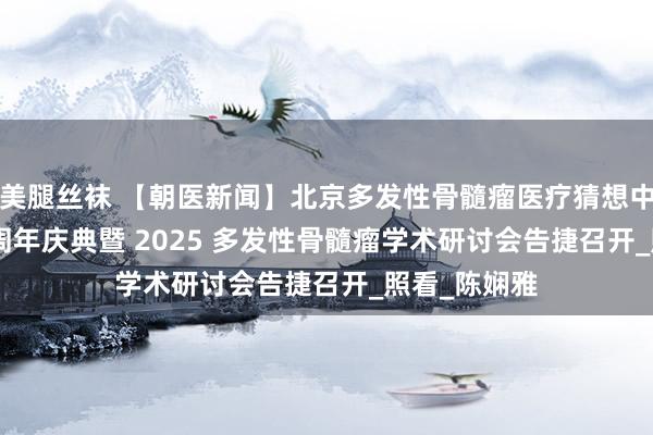 美腿丝袜 【朝医新闻】北京多发性骨髓瘤医疗猜想中心缔造 20 周年庆典暨 2025 多发性骨髓瘤学术研讨会告捷召开_照看_陈娴雅
