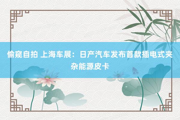 偷窥自拍 上海车展：日产汽车发布首款插电式夹杂能源皮卡